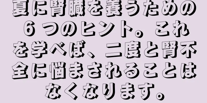 夏に腎臓を養うための 6 つのヒント。これを学べば、二度と腎不全に悩まされることはなくなります。