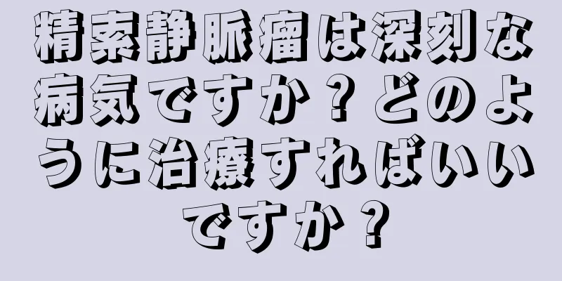 精索静脈瘤は深刻な病気ですか？どのように治療すればいいですか？