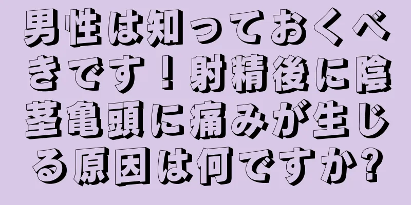 男性は知っておくべきです！射精後に陰茎亀頭に痛みが生じる原因は何ですか?