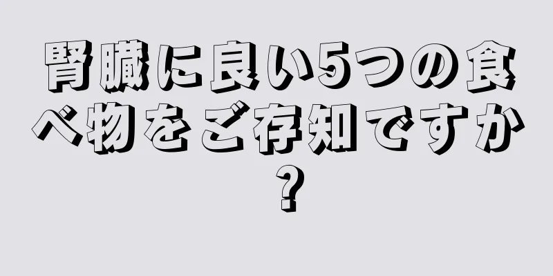 腎臓に良い5つの食べ物をご存知ですか？
