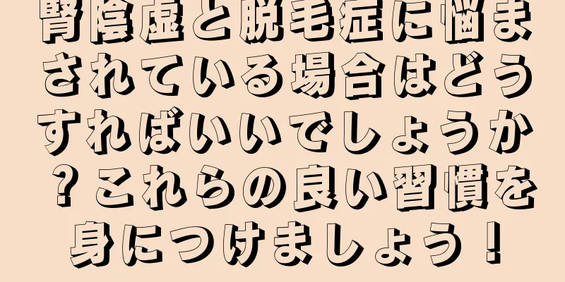 腎陰虚と脱毛症に悩まされている場合はどうすればいいでしょうか？これらの良い習慣を身につけましょう！