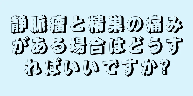 静脈瘤と精巣の痛みがある場合はどうすればいいですか?