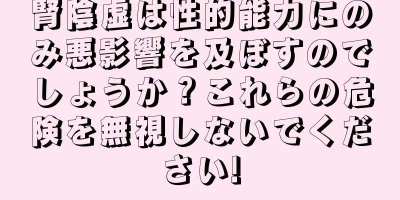 腎陰虚は性的能力にのみ悪影響を及ぼすのでしょうか？これらの危険を無視しないでください!