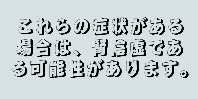 これらの症状がある場合は、腎陰虚である可能性があります。