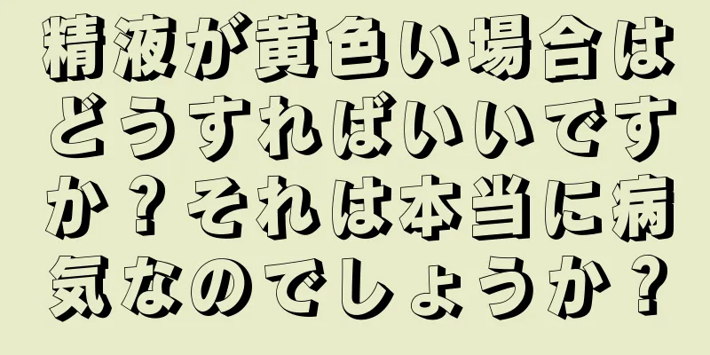精液が黄色い場合はどうすればいいですか？それは本当に病気なのでしょうか？