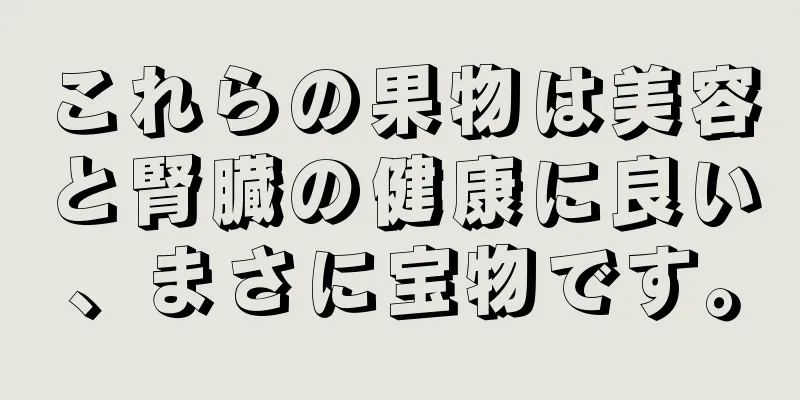 これらの果物は美容と腎臓の健康に良い、まさに宝物です。