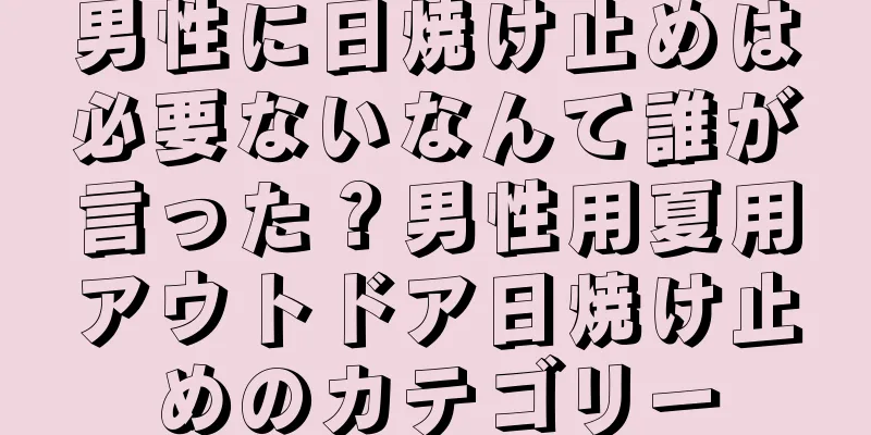 男性に日焼け止めは必要ないなんて誰が言った？男性用夏用アウトドア日焼け止めのカテゴリー