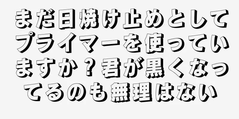 まだ日焼け止めとしてプライマーを使っていますか？君が黒くなってるのも無理はない