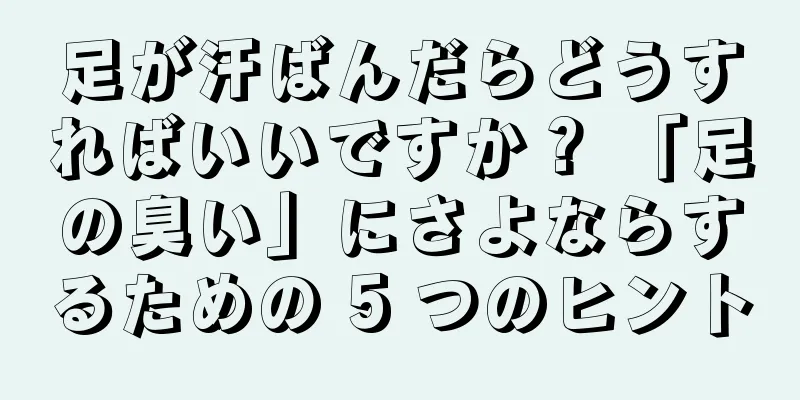 足が汗ばんだらどうすればいいですか？ 「足の臭い」にさよならするための 5 つのヒント