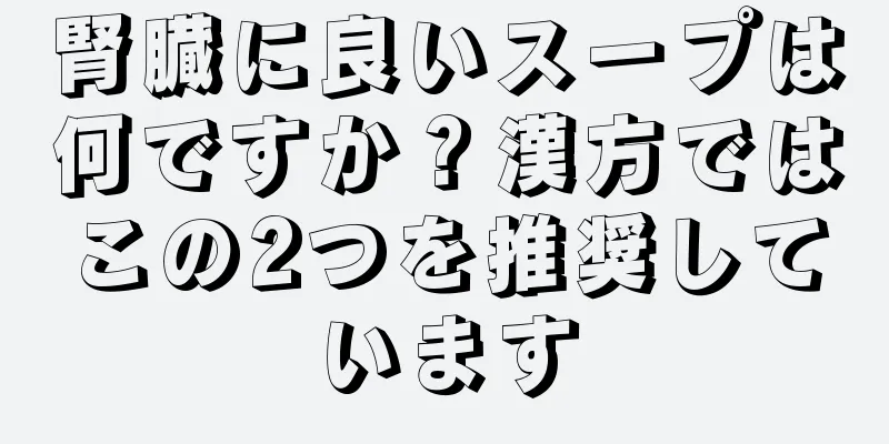 腎臓に良いスープは何ですか？漢方ではこの2つを推奨しています