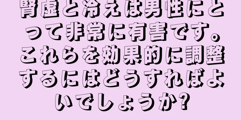 腎虚と冷えは男性にとって非常に有害です。これらを効果的に調整するにはどうすればよいでしょうか?