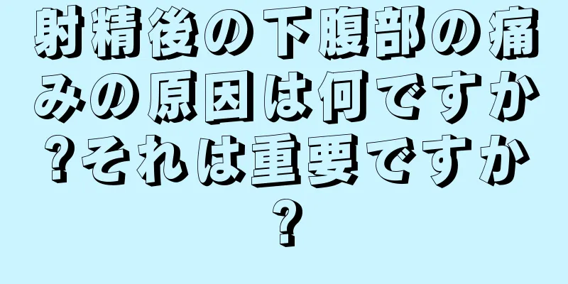 射精後の下腹部の痛みの原因は何ですか?それは重要ですか?