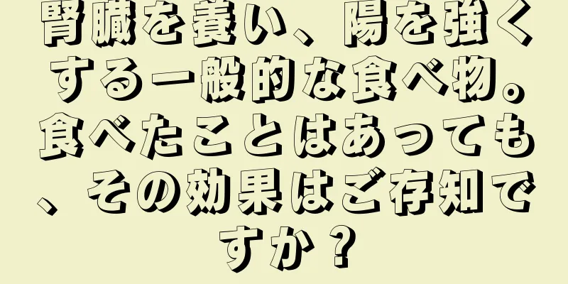 腎臓を養い、陽を強くする一般的な食べ物。食べたことはあっても、その効果はご存知ですか？