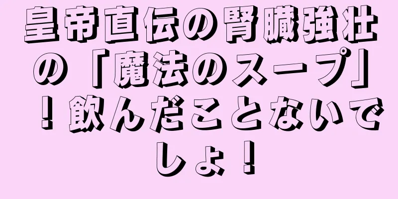 皇帝直伝の腎臓強壮の「魔法のスープ」！飲んだことないでしょ！