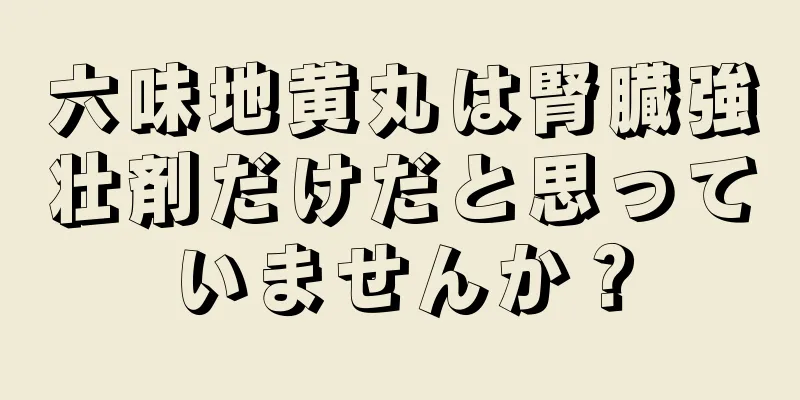 六味地黄丸は腎臓強壮剤だけだと思っていませんか？