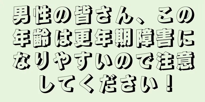 男性の皆さん、この年齢は更年期障害になりやすいので注意してください！