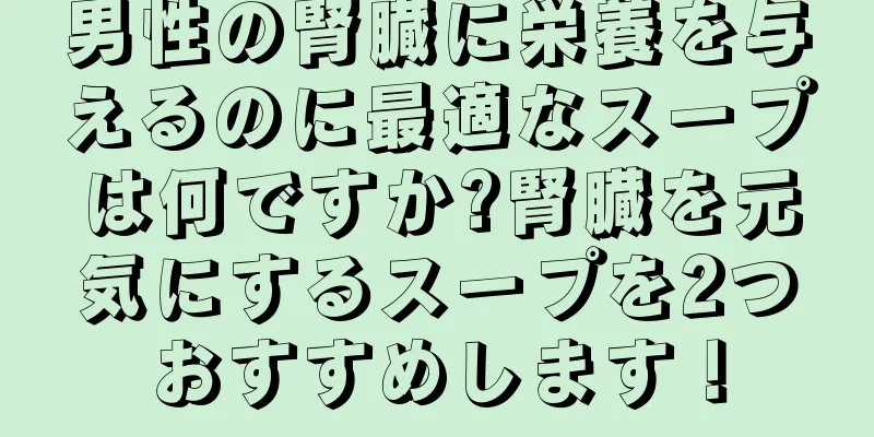 男性の腎臓に栄養を与えるのに最適なスープは何ですか?腎臓を元気にするスープを2つおすすめします！