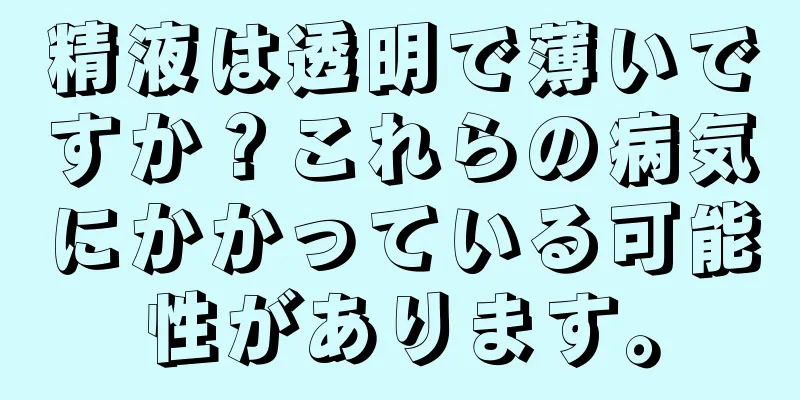 精液は透明で薄いですか？これらの病気にかかっている可能性があります。