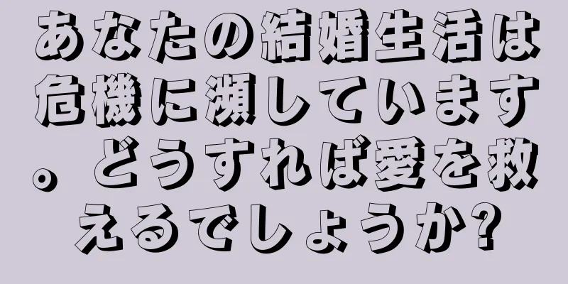 あなたの結婚生活は危機に瀕しています。どうすれば愛を救えるでしょうか?