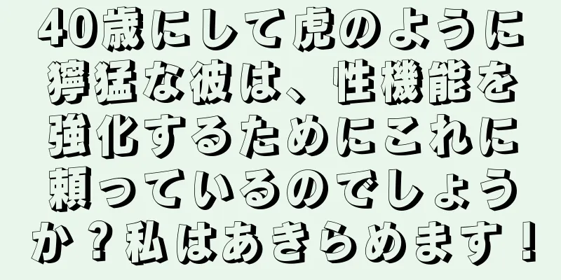 40歳にして虎のように獰猛な彼は、性機能を強化するためにこれに頼っているのでしょうか？私はあきらめます！