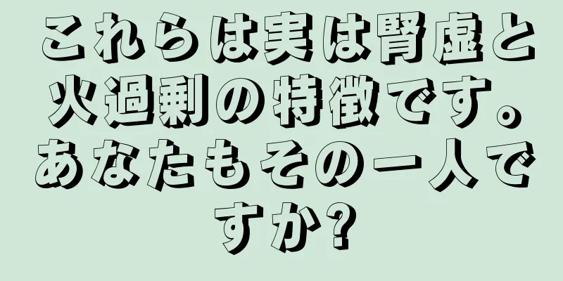 これらは実は腎虚と火過剰の特徴です。あなたもその一人ですか?