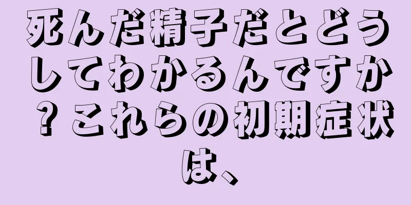 死んだ精子だとどうしてわかるんですか？これらの初期症状は、