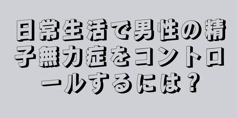 日常生活で男性の精子無力症をコントロールするには？