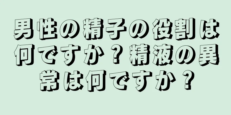 男性の精子の役割は何ですか？精液の異常は何ですか？