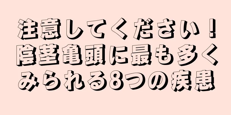 注意してください！陰茎亀頭に最も多くみられる8つの疾患