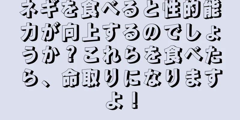 ネギを食べると性的能力が向上するのでしょうか？これらを食べたら、命取りになりますよ！