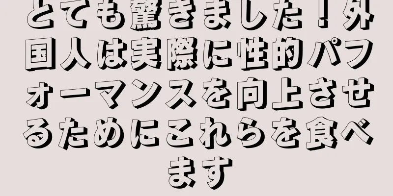 とても驚きました！外国人は実際に性的パフォーマンスを向上させるためにこれらを食べます