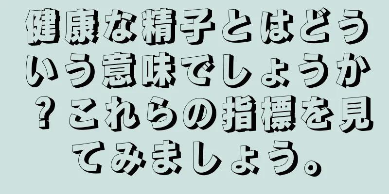 健康な精子とはどういう意味でしょうか？これらの指標を見てみましょう。