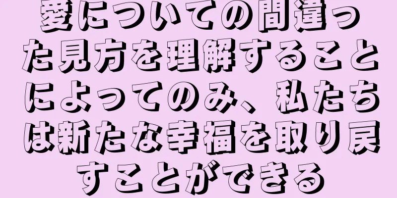 愛についての間違った見方を理解することによってのみ、私たちは新たな幸福を取り戻すことができる
