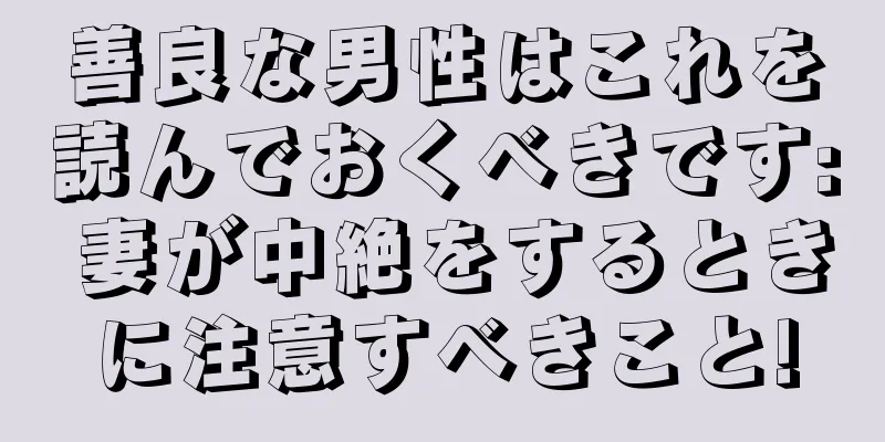 善良な男性はこれを読んでおくべきです: 妻が中絶をするときに注意すべきこと!
