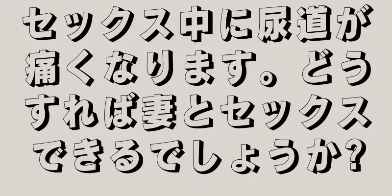セックス中に尿道が痛くなります。どうすれば妻とセックスできるでしょうか?