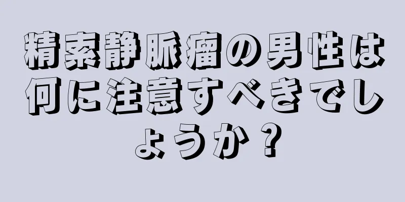精索静脈瘤の男性は何に注意すべきでしょうか？