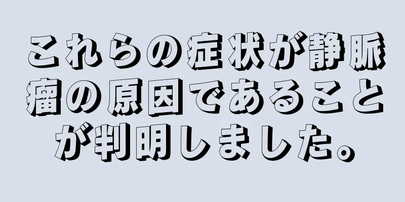 これらの症状が静脈瘤の原因であることが判明しました。