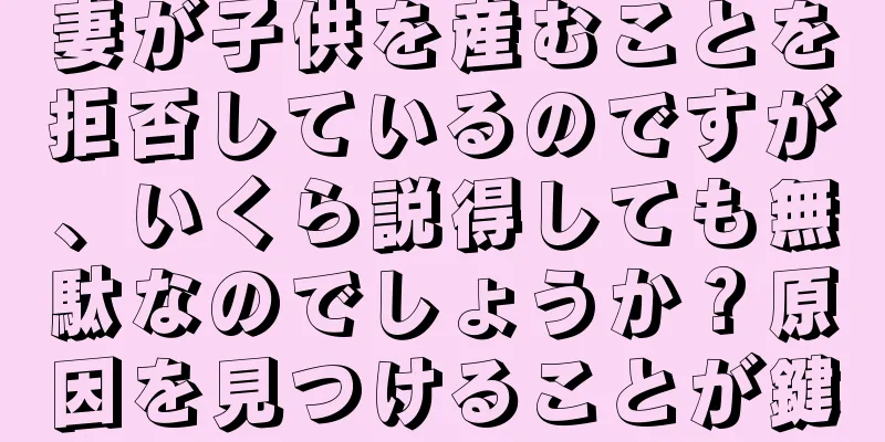 妻が子供を産むことを拒否しているのですが、いくら説得しても無駄なのでしょうか？原因を見つけることが鍵