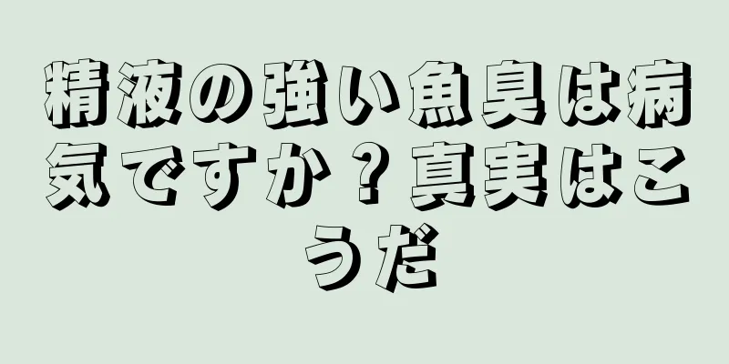 精液の強い魚臭は病気ですか？真実はこうだ