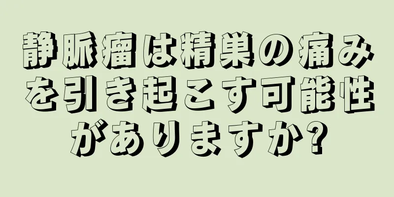 静脈瘤は精巣の痛みを引き起こす可能性がありますか?