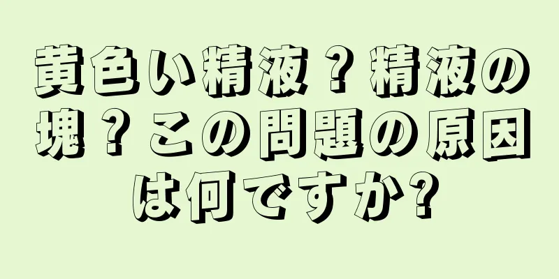 黄色い精液？精液の塊？この問題の原因は何ですか?
