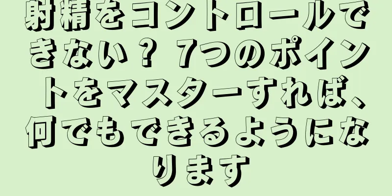 射精をコントロールできない？ 7つのポイントをマスターすれば、何でもできるようになります