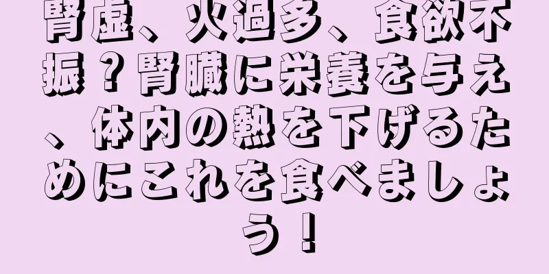 腎虚、火過多、食欲不振？腎臓に栄養を与え、体内の熱を下げるためにこれを食べましょう！
