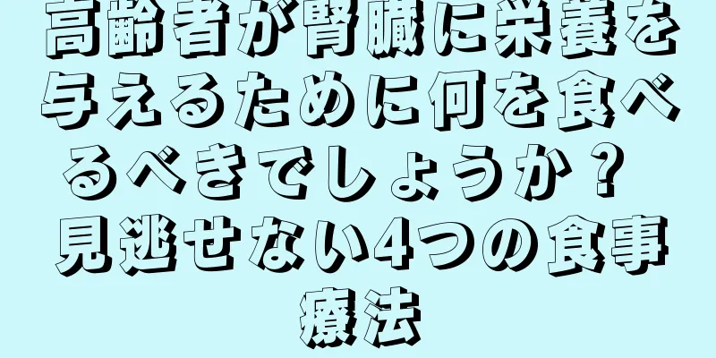 高齢者が腎臓に栄養を与えるために何を食べるべきでしょうか？ 見逃せない4つの食事療法