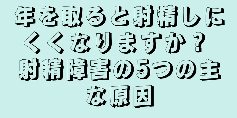 年を取ると射精しにくくなりますか？ 射精障害の5つの主な原因