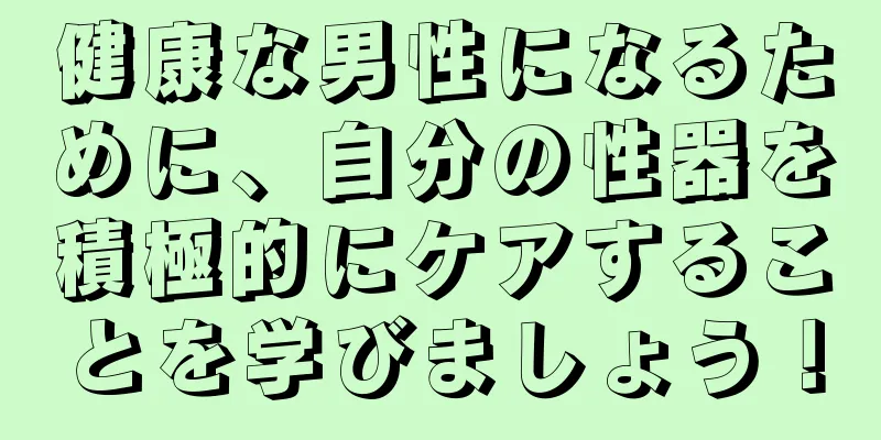 健康な男性になるために、自分の性器を積極的にケアすることを学びましょう！