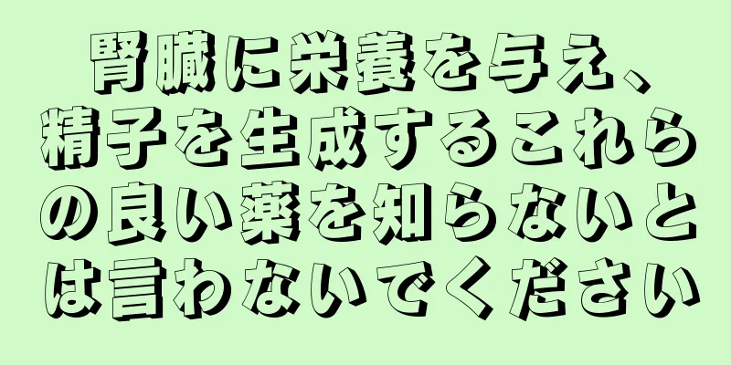 腎臓に栄養を与え、精子を生成するこれらの良い薬を知らないとは言わないでください