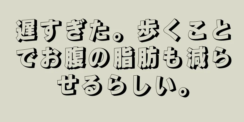 遅すぎた。歩くことでお腹の脂肪も減らせるらしい。