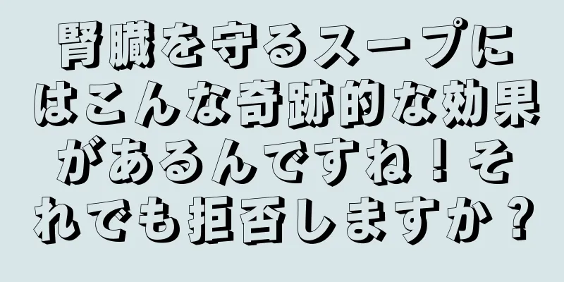 腎臓を守るスープにはこんな奇跡的な効果があるんですね！それでも拒否しますか？