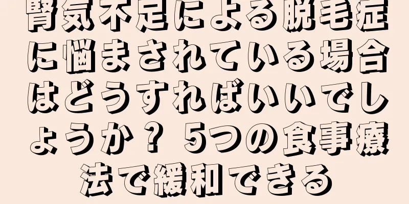 腎気不足による脱毛症に悩まされている場合はどうすればいいでしょうか？ 5つの食事療法で緩和できる